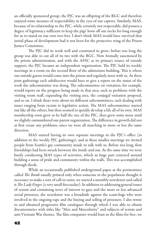 an offically sponsored groups the PJC was an offspring of the RGC and thercfore enjoyed some measure of respectabilicy in the eyes of our capors. Similarly, MAS, because ofits reltionship to the PJC, while certainly not respectable, did possess a degree of legitimacy sufficient to keep the pigs’ boot off our necks for long enough for us to stand on our own two feer. I don’ think MAS would have survived that initial phase of development had it not been for the protective wing of the Prison Justice Committee. The PJC did its work well and continued to grow: before too long the group was able to cut all of its ties with the RGC. Now formally sanctioned by the prison adminiscration, and with the AESC as its primary source of outside support, the PJC became an independent organization. The PJC held s weekly meetings in a room on the second floor of the admissions building. This is where our outside guests would come into the prison and regularly meet with us. At these. joint gatherings each subdirector would have to give a report on the stas of the work the subcommittee was doing. The subcommitcee on visication, for examle, would report on the progeess being made in that area, such as problems with the visting room staff, expanding the visiting area, the conjugal visitation proposl, and so on. I chink there were about sx different subcommittees, cach dealing with issues ranging from racism o legislative action. The MAS subcommittee started outlike all the others, but then scemed to quickly develop alife all ofis own. MAS membership soon grew o be halfthe size of the PJC, then grew some more unil we slightly outnumbered our parent organization. The difference in growth did not at first ercate any problems, since we were all marching in more or les the same dircction. MAS started having its own separate meetings in the PJCs office (in addition to the weekly PJC gatherings), and at these smaller meetings we invited people from Seatle’s gay community inside to talk with us. Before too long, firm friendships had been struck becween the inside and out. At the same time we were busily conducting MAS types of activities, which in large part centered around building a sense of pride and community within the walls. This was accomplished through deeds While an oceasionally published underground paper at the penitentiary called The Bomb usually printed only when someone in the population though it necessary to make a sort of call-to-arms, we started a monehly newsletter and called it The Lady Finger (a very smallfirecracker). In addition to addressing general issucs of sexism and containing news of interest to gays and the more or less advanced social prisoners, the newslecter was 2 broadside against the scum-bags who were. involved in the ongoing rape and the buying and selling of prisoners. I also wrote 0 and obuained progeessive film caralogues through which I was able to obeain documentaries with titls like “Men and Masculinity” and subjects of sexism and Vietmam War themes. The film companies would loan us the films for free; we